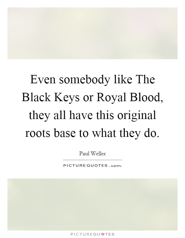 Even somebody like The Black Keys or Royal Blood, they all have this original roots base to what they do. Picture Quote #1