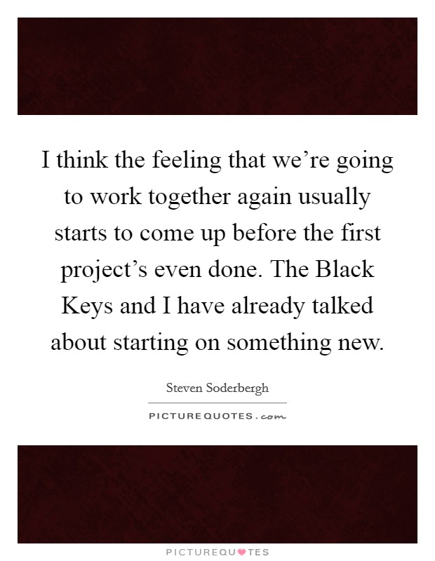 I think the feeling that we're going to work together again usually starts to come up before the first project's even done. The Black Keys and I have already talked about starting on something new. Picture Quote #1