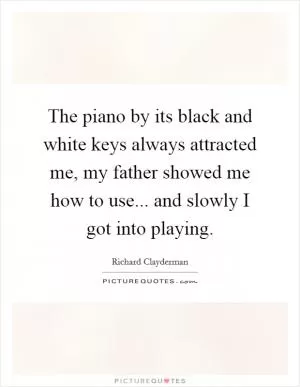 The piano by its black and white keys always attracted me, my father showed me how to use... and slowly I got into playing Picture Quote #1