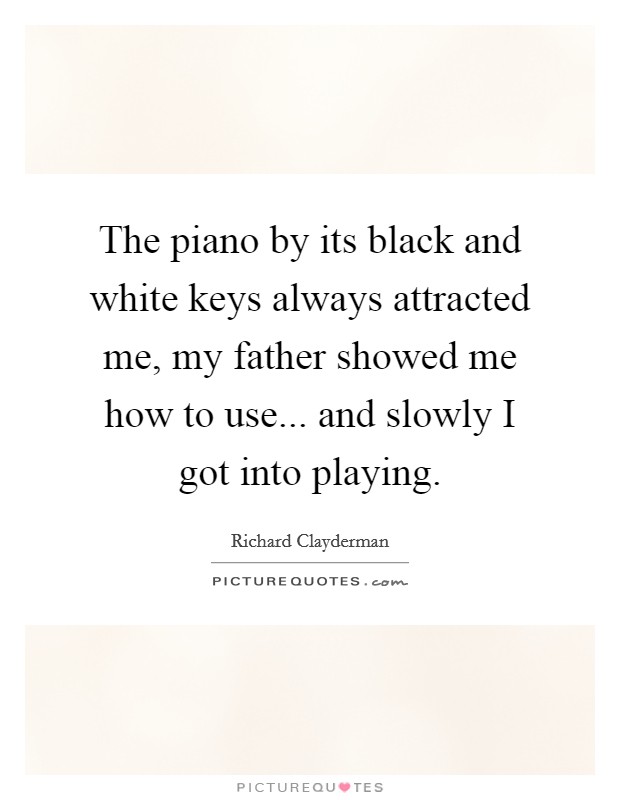 The piano by its black and white keys always attracted me, my father showed me how to use... and slowly I got into playing. Picture Quote #1