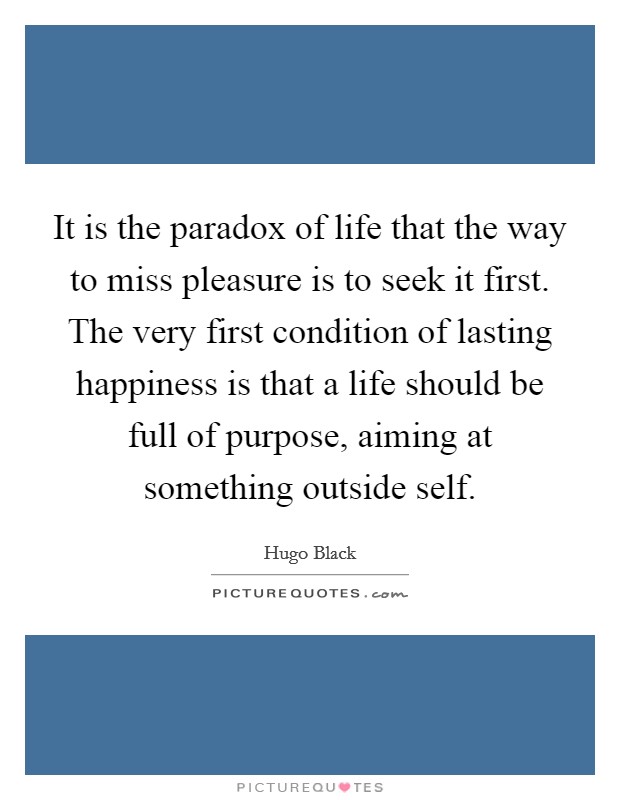 It is the paradox of life that the way to miss pleasure is to seek it first. The very first condition of lasting happiness is that a life should be full of purpose, aiming at something outside self. Picture Quote #1