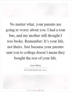 No matter what, your parents are going to worry about you. I had a tour bus, and my mother still thought I was broke. Remember: It’s your life, not theirs. Just because your parents sent you to college doesn’t mean they bought the rest of your life Picture Quote #1