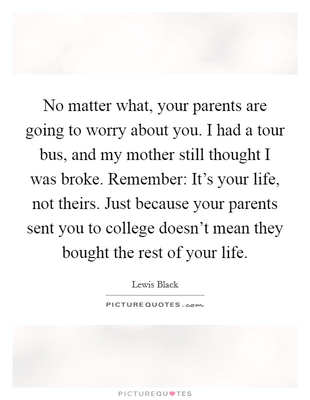 No matter what, your parents are going to worry about you. I had a tour bus, and my mother still thought I was broke. Remember: It's your life, not theirs. Just because your parents sent you to college doesn't mean they bought the rest of your life. Picture Quote #1