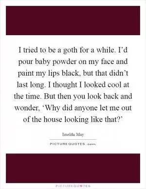 I tried to be a goth for a while. I’d pour baby powder on my face and paint my lips black, but that didn’t last long. I thought I looked cool at the time. But then you look back and wonder, ‘Why did anyone let me out of the house looking like that?’ Picture Quote #1