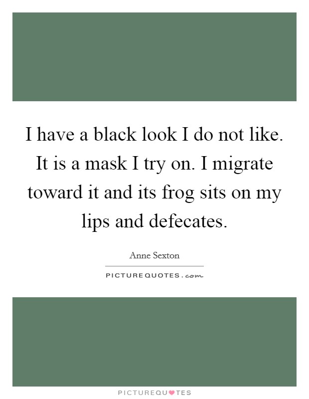 I have a black look I do not like. It is a mask I try on. I migrate toward it and its frog sits on my lips and defecates. Picture Quote #1