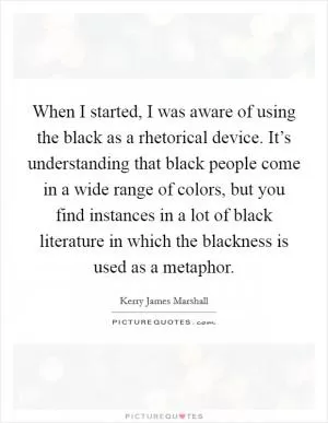 When I started, I was aware of using the black as a rhetorical device. It’s understanding that black people come in a wide range of colors, but you find instances in a lot of black literature in which the blackness is used as a metaphor Picture Quote #1