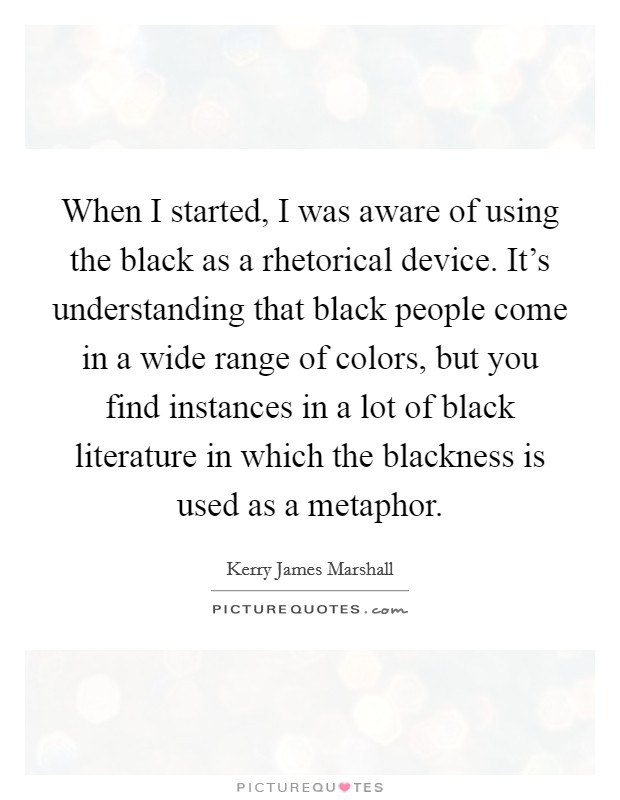 When I started, I was aware of using the black as a rhetorical device. It's understanding that black people come in a wide range of colors, but you find instances in a lot of black literature in which the blackness is used as a metaphor. Picture Quote #1
