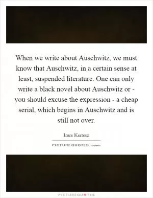 When we write about Auschwitz, we must know that Auschwitz, in a certain sense at least, suspended literature. One can only write a black novel about Auschwitz or - you should excuse the expression - a cheap serial, which begins in Auschwitz and is still not over Picture Quote #1