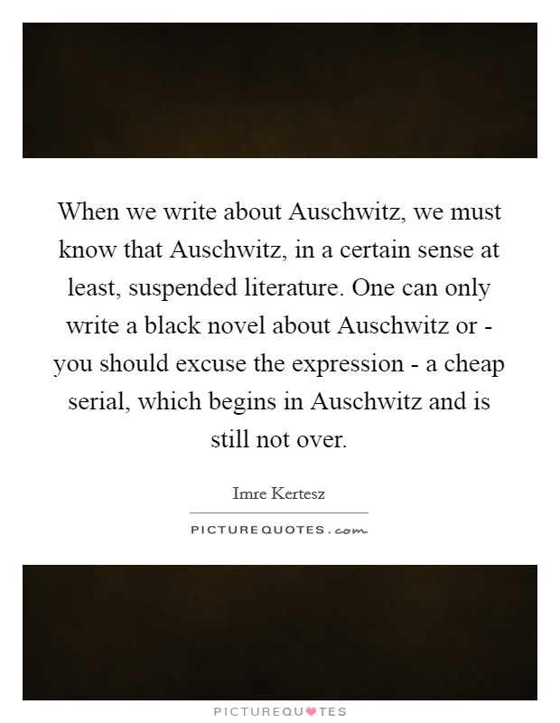 When we write about Auschwitz, we must know that Auschwitz, in a certain sense at least, suspended literature. One can only write a black novel about Auschwitz or - you should excuse the expression - a cheap serial, which begins in Auschwitz and is still not over. Picture Quote #1