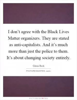 I don’t agree with the Black Lives Matter organizers. They are stated as anti-capitalists. And it’s much more than just the police to them. It’s about changing society entirely Picture Quote #1