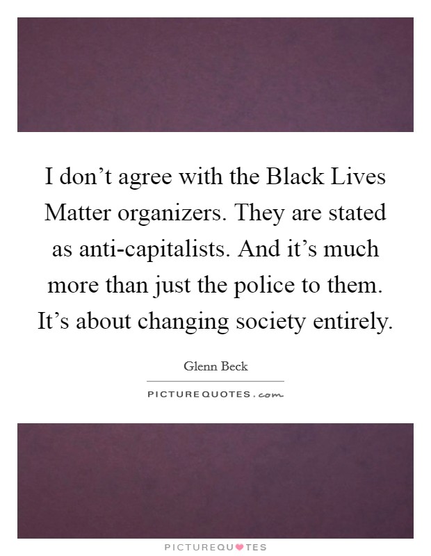 I don't agree with the Black Lives Matter organizers. They are stated as anti-capitalists. And it's much more than just the police to them. It's about changing society entirely. Picture Quote #1