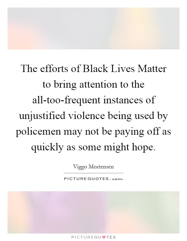 The efforts of Black Lives Matter to bring attention to the all-too-frequent instances of unjustified violence being used by policemen may not be paying off as quickly as some might hope. Picture Quote #1