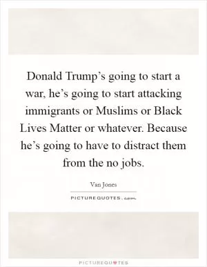 Donald Trump’s going to start a war, he’s going to start attacking immigrants or Muslims or Black Lives Matter or whatever. Because he’s going to have to distract them from the no jobs Picture Quote #1