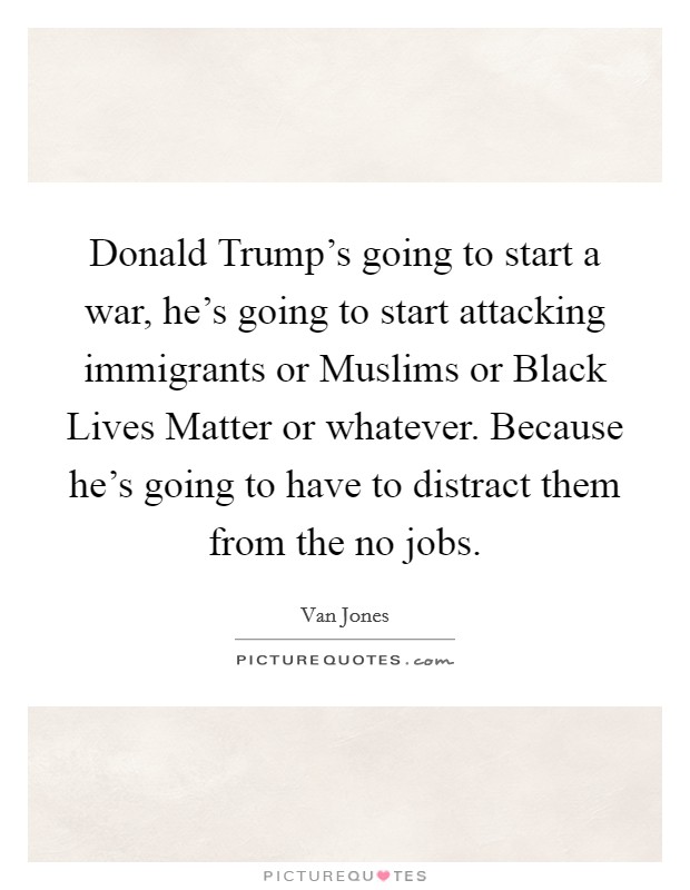 Donald Trump's going to start a war, he's going to start attacking immigrants or Muslims or Black Lives Matter or whatever. Because he's going to have to distract them from the no jobs. Picture Quote #1