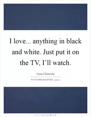 I love... anything in black and white. Just put it on the TV, I’ll watch Picture Quote #1