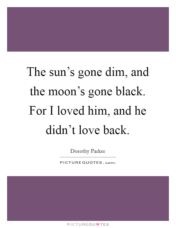 The sun's gone dim, and the moon's gone black. For I loved him, and he didn't love back. Picture Quote #1