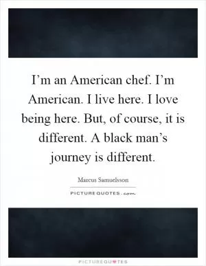 I’m an American chef. I’m American. I live here. I love being here. But, of course, it is different. A black man’s journey is different Picture Quote #1