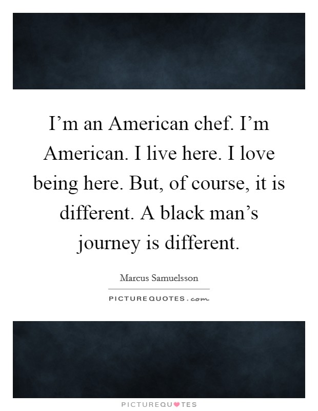 I'm an American chef. I'm American. I live here. I love being here. But, of course, it is different. A black man's journey is different. Picture Quote #1