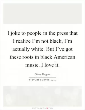 I joke to people in the press that I realize I’m not black, I’m actually white. But I’ve got these roots in black American music. I love it Picture Quote #1