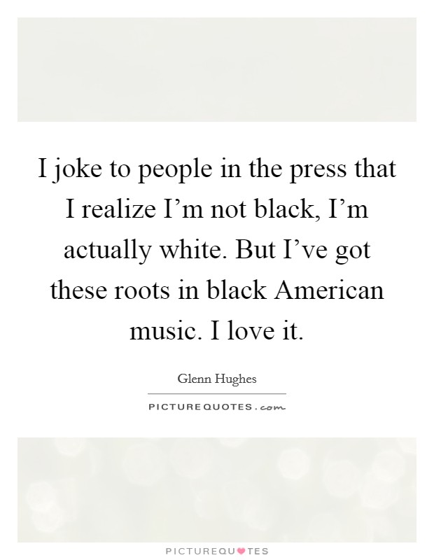 I joke to people in the press that I realize I'm not black, I'm actually white. But I've got these roots in black American music. I love it. Picture Quote #1