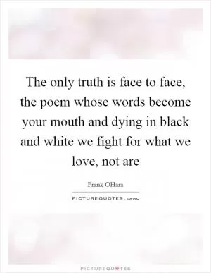 The only truth is face to face, the poem whose words become your mouth and dying in black and white we fight for what we love, not are Picture Quote #1