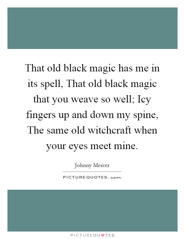 That old black magic has me in its spell, That old black magic that you weave so well; Icy fingers up and down my spine, The same old witchcraft when your eyes meet mine. Picture Quote #1