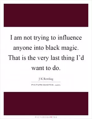 I am not trying to influence anyone into black magic. That is the very last thing I’d want to do Picture Quote #1