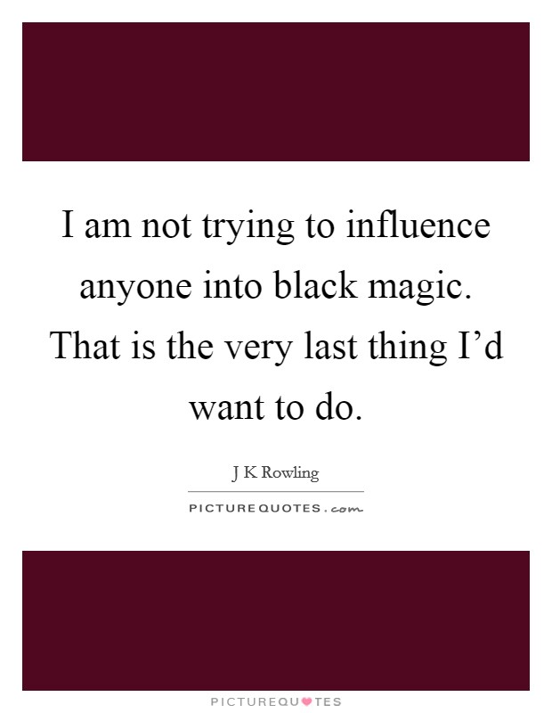 I am not trying to influence anyone into black magic. That is the very last thing I'd want to do. Picture Quote #1
