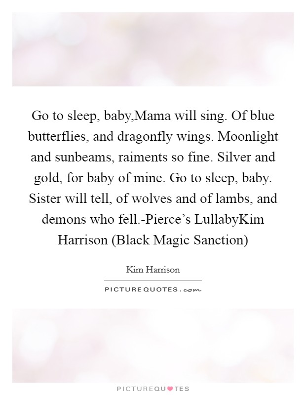 Go to sleep, baby,Mama will sing. Of blue butterflies, and dragonfly wings. Moonlight and sunbeams, raiments so fine. Silver and gold, for baby of mine. Go to sleep, baby. Sister will tell, of wolves and of lambs, and demons who fell.-Pierce's LullabyKim Harrison (Black Magic Sanction) Picture Quote #1