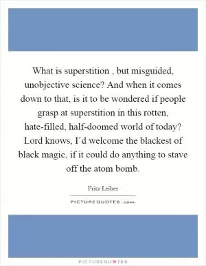 What is superstition , but misguided, unobjective science? And when it comes down to that, is it to be wondered if people grasp at superstition in this rotten, hate-filled, half-doomed world of today? Lord knows, I’d welcome the blackest of black magic, if it could do anything to stave off the atom bomb Picture Quote #1