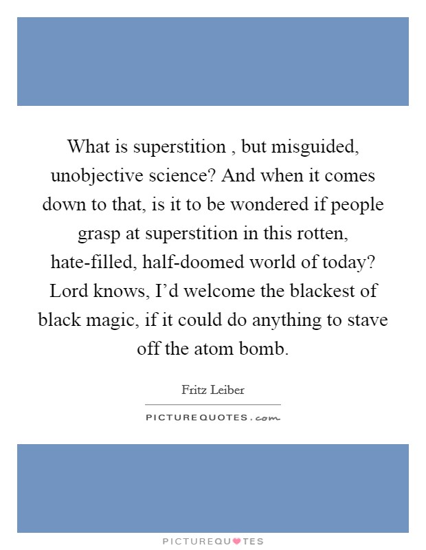 What is superstition , but misguided, unobjective science? And when it comes down to that, is it to be wondered if people grasp at superstition in this rotten, hate-filled, half-doomed world of today? Lord knows, I'd welcome the blackest of black magic, if it could do anything to stave off the atom bomb. Picture Quote #1