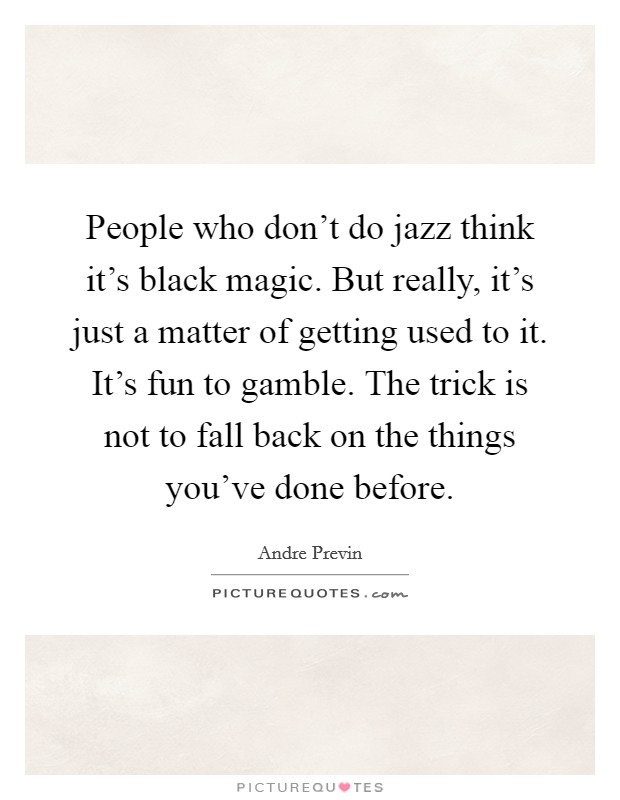 People who don't do jazz think it's black magic. But really, it's just a matter of getting used to it. It's fun to gamble. The trick is not to fall back on the things you've done before. Picture Quote #1