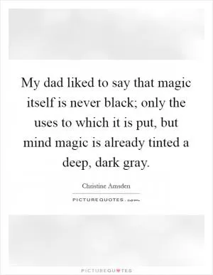 My dad liked to say that magic itself is never black; only the uses to which it is put, but mind magic is already tinted a deep, dark gray Picture Quote #1