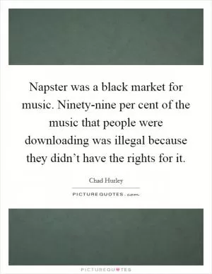 Napster was a black market for music. Ninety-nine per cent of the music that people were downloading was illegal because they didn’t have the rights for it Picture Quote #1