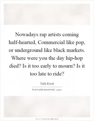Nowadays rap artists coming half-hearted, Commercial like pop, or underground like black markets. Where were you the day hip-hop died? Is it too early to mourn? Is it too late to ride? Picture Quote #1