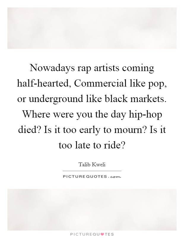 Nowadays rap artists coming half-hearted, Commercial like pop, or underground like black markets. Where were you the day hip-hop died? Is it too early to mourn? Is it too late to ride? Picture Quote #1