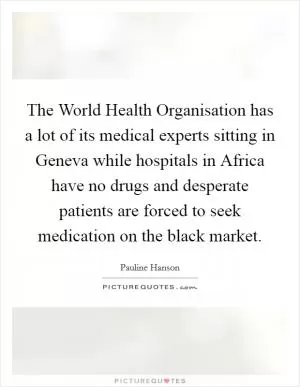 The World Health Organisation has a lot of its medical experts sitting in Geneva while hospitals in Africa have no drugs and desperate patients are forced to seek medication on the black market Picture Quote #1