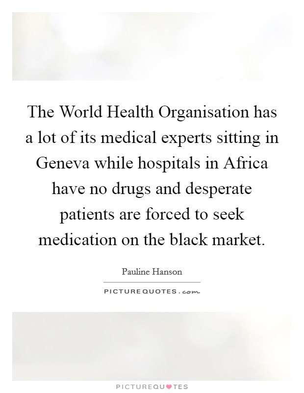 The World Health Organisation has a lot of its medical experts sitting in Geneva while hospitals in Africa have no drugs and desperate patients are forced to seek medication on the black market. Picture Quote #1