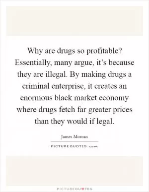 Why are drugs so profitable? Essentially, many argue, it’s because they are illegal. By making drugs a criminal enterprise, it creates an enormous black market economy where drugs fetch far greater prices than they would if legal Picture Quote #1