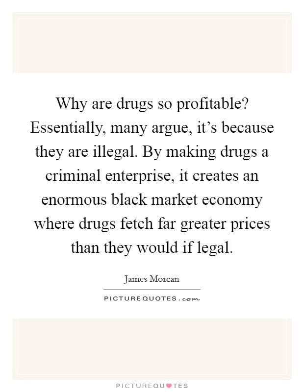 Why are drugs so profitable? Essentially, many argue, it's because they are illegal. By making drugs a criminal enterprise, it creates an enormous black market economy where drugs fetch far greater prices than they would if legal. Picture Quote #1