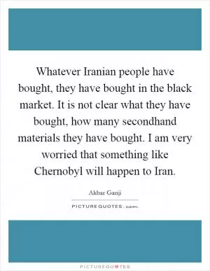 Whatever Iranian people have bought, they have bought in the black market. It is not clear what they have bought, how many secondhand materials they have bought. I am very worried that something like Chernobyl will happen to Iran Picture Quote #1