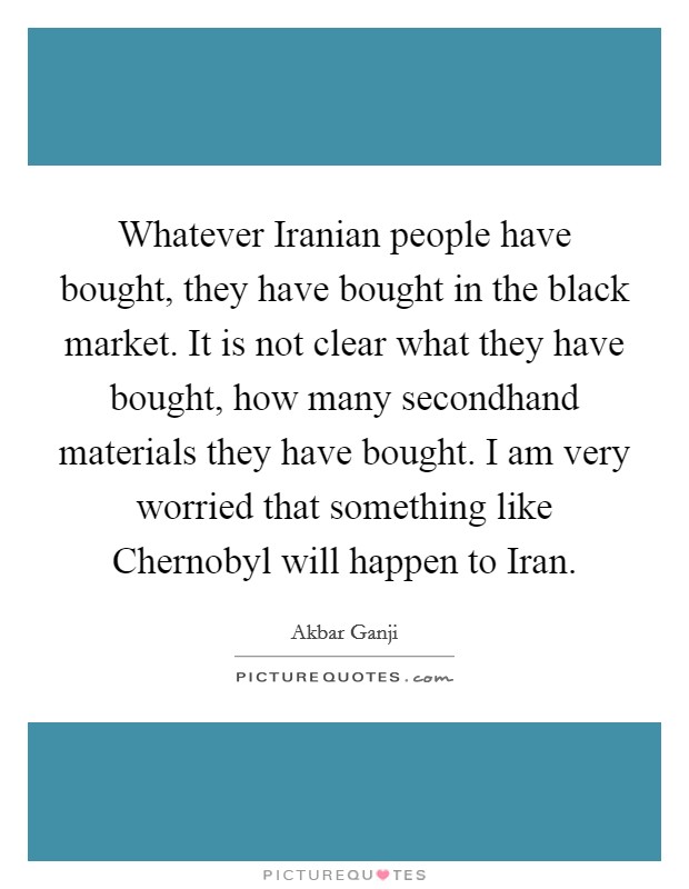 Whatever Iranian people have bought, they have bought in the black market. It is not clear what they have bought, how many secondhand materials they have bought. I am very worried that something like Chernobyl will happen to Iran. Picture Quote #1