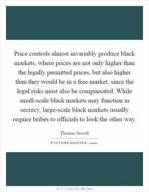 Price controls almost invariably produce black markets, where prices are not only higher than the legally permitted prices, but also higher than they would be in a free market, since the legal risks must also be compensated. While small-scale black markets may function in secrecy, large-scale black markets usually require bribes to officials to look the other way Picture Quote #1
