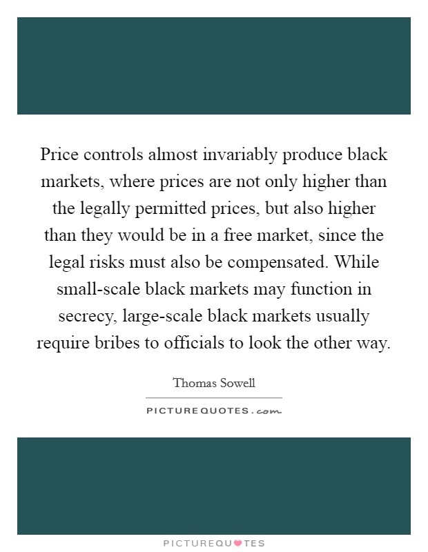Price controls almost invariably produce black markets, where prices are not only higher than the legally permitted prices, but also higher than they would be in a free market, since the legal risks must also be compensated. While small-scale black markets may function in secrecy, large-scale black markets usually require bribes to officials to look the other way. Picture Quote #1