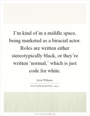 I’m kind of in a middle space, being marketed as a biracial actor. Roles are written either stereotypically black, or they’re written ‘normal,’ which is just code for white Picture Quote #1