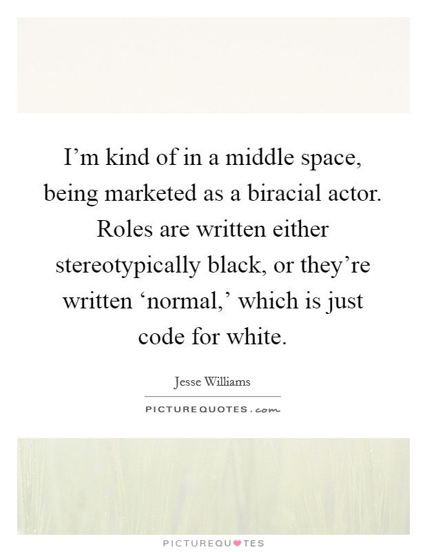 I'm kind of in a middle space, being marketed as a biracial actor. Roles are written either stereotypically black, or they're written ‘normal,' which is just code for white. Picture Quote #1
