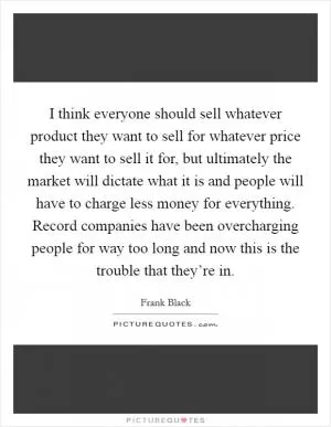 I think everyone should sell whatever product they want to sell for whatever price they want to sell it for, but ultimately the market will dictate what it is and people will have to charge less money for everything. Record companies have been overcharging people for way too long and now this is the trouble that they’re in Picture Quote #1
