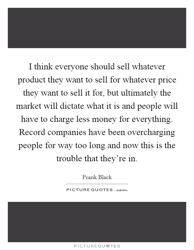 I think everyone should sell whatever product they want to sell for whatever price they want to sell it for, but ultimately the market will dictate what it is and people will have to charge less money for everything. Record companies have been overcharging people for way too long and now this is the trouble that they're in. Picture Quote #1