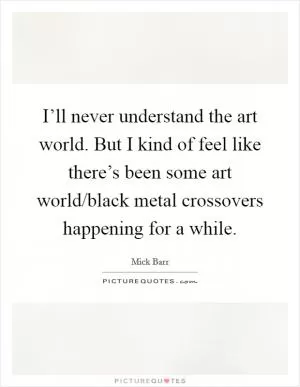 I’ll never understand the art world. But I kind of feel like there’s been some art world/black metal crossovers happening for a while Picture Quote #1