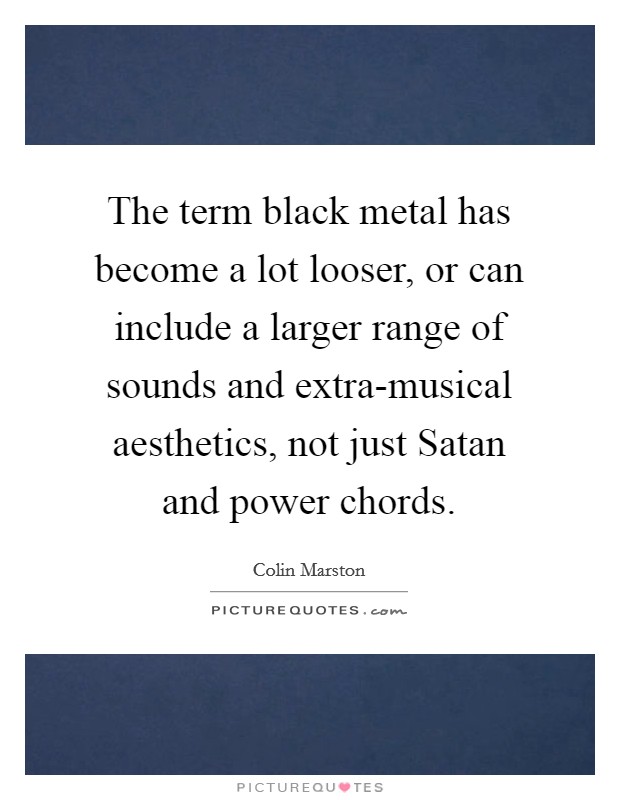 The term black metal has become a lot looser, or can include a larger range of sounds and extra-musical aesthetics, not just Satan and power chords. Picture Quote #1